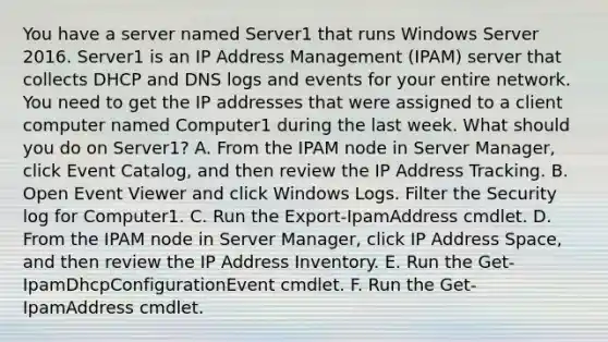 You have a server named Server1 that runs Windows Server 2016. Server1 is an IP Address Management (IPAM) server that collects DHCP and DNS logs and events for your entire network. You need to get the IP addresses that were assigned to a client computer named Computer1 during the last week. What should you do on Server1? A. From the IPAM node in Server Manager, click Event Catalog, and then review the IP Address Tracking. B. Open Event Viewer and click Windows Logs. Filter the Security log for Computer1. C. Run the Export-IpamAddress cmdlet. D. From the IPAM node in Server Manager, click IP Address Space, and then review the IP Address Inventory. E. Run the Get-IpamDhcpConfigurationEvent cmdlet. F. Run the Get-IpamAddress cmdlet.