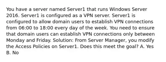 You have a server named Server1 that runs Windows Server 2016. Server1 is configured as a VPN server. Server1 is configured to allow domain users to establish VPN connections from 06:00 to 18:00 every day of the week. You need to ensure that domain users can establish VPN connections only between Monday and Friday. Solution: From Server Manager, you modify the Access Policies on Server1. Does this meet the goal? A. Yes B. No