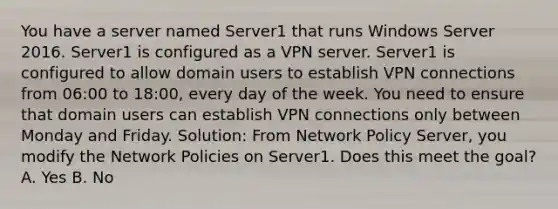 You have a server named Server1 that runs Windows Server 2016. Server1 is configured as a VPN server. Server1 is configured to allow domain users to establish VPN connections from 06:00 to 18:00, every day of the week. You need to ensure that domain users can establish VPN connections only between Monday and Friday. Solution: From Network Policy Server, you modify the Network Policies on Server1. Does this meet the goal? A. Yes B. No