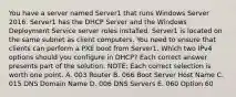 You have a server named Server1 that runs Windows Server 2016. Server1 has the DHCP Server and the Windows Deployment Service server roles installed. Server1 is located on the same subnet as client computers. You need to ensure that clients can perform a PXE boot from Server1. Which two IPv4 options should you configure in DHCP? Each correct answer presents part of the solution. NOTE: Each correct selection is worth one point. A. 003 Router B. 066 Boot Server Host Name C. 015 DNS Domain Name D. 006 DNS Servers E. 060 Option 60