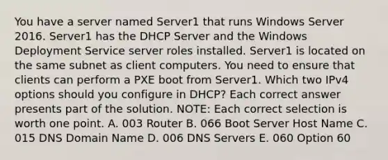 You have a server named Server1 that runs Windows Server 2016. Server1 has the DHCP Server and the Windows Deployment Service server roles installed. Server1 is located on the same subnet as client computers. You need to ensure that clients can perform a PXE boot from Server1. Which two IPv4 options should you configure in DHCP? Each correct answer presents part of the solution. NOTE: Each correct selection is worth one point. A. 003 Router B. 066 Boot Server Host Name C. 015 DNS Domain Name D. 006 DNS Servers E. 060 Option 60