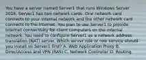 You have a server named Server1 that runs Windows Server 2016. Server1 has two network cards. One network card connects to your internal network and the other network card connects to the Internet. You plan to use Server1 to provide Internet connectivity for client computers on the internal network. You need to configure Server1 as a network address translation (NAT) server. Which server role or role service should you install on Server1 first? A. Web Application Proxy B. DirectAccess and VPN (RAS) C. Network Controller D. Routing