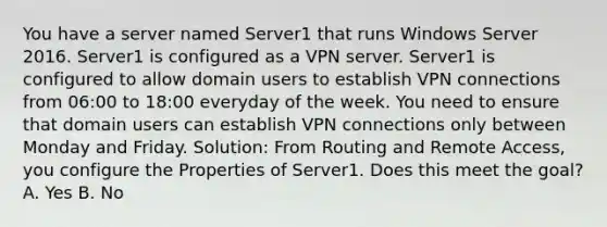 You have a server named Server1 that runs Windows Server 2016. Server1 is configured as a VPN server. Server1 is configured to allow domain users to establish VPN connections from 06:00 to 18:00 everyday of the week. You need to ensure that domain users can establish VPN connections only between Monday and Friday. Solution: From Routing and Remote Access, you configure the Properties of Server1. Does this meet the goal? A. Yes B. No