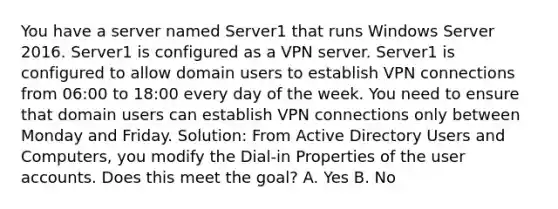 You have a server named Server1 that runs Windows Server 2016. Server1 is configured as a VPN server. Server1 is configured to allow domain users to establish VPN connections from 06:00 to 18:00 every day of the week. You need to ensure that domain users can establish VPN connections only between Monday and Friday. Solution: From Active Directory Users and Computers, you modify the Dial-in Properties of the user accounts. Does this meet the goal? A. Yes B. No