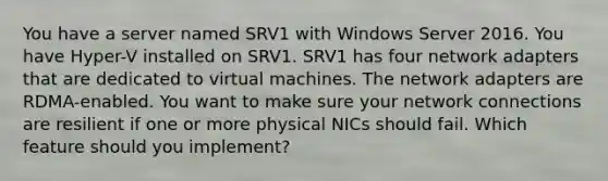 You have a server named SRV1 with Windows Server 2016. You have Hyper-V installed on SRV1. SRV1 has four network adapters that are dedicated to virtual machines. The network adapters are RDMA-enabled. You want to make sure your network connections are resilient if one or more physical NICs should fail. Which feature should you implement?