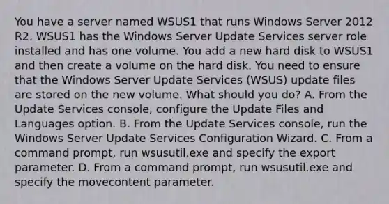 You have a server named WSUS1 that runs Windows Server 2012 R2. WSUS1 has the Windows Server Update Services server role installed and has one volume. You add a new hard disk to WSUS1 and then create a volume on the hard disk. You need to ensure that the Windows Server Update Services (WSUS) update files are stored on the new volume. What should you do? A. From the Update Services console, configure the Update Files and Languages option. B. From the Update Services console, run the Windows Server Update Services Configuration Wizard. C. From a command prompt, run wsusutil.exe and specify the export parameter. D. From a command prompt, run wsusutil.exe and specify the movecontent parameter.