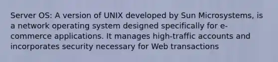 Server OS: A version of UNIX developed by Sun Microsystems, is a network operating system designed specifically for e-commerce applications. It manages high-traffic accounts and incorporates security necessary for Web transactions