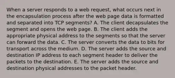 When a server responds to a web request, what occurs next in the encapsulation process after the web page data is formatted and separated into TCP segments? A. The client decapsulates the segment and opens the web page. B. The client adds the appropriate physical address to the segments so that the server can forward the data. C. The server converts the data to bits for transport across the medium. D. The server adds the source and destination IP address to each segment header to deliver the packets to the destination. E. The server adds the source and destination physical addresses to the packet header.