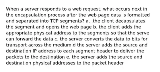 When a server responds to a web request, what occurs next in the encapsulation process after the web page data is formatted and separated into TCP segments? a. .the client decapsulates the segment and opens the web page b. the client adds the appropriate physical address to the segments so that the serve can forward the data c. the server converts the data to bits for transport across the medium d the server adds the source and destination IP address to each segment header to deliver the packets to the destination e. the server adds the source and destination physical addresses to the packet header