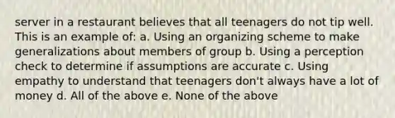 server in a restaurant believes that all teenagers do not tip well. This is an example of: a. Using an organizing scheme to make generalizations about members of group b. Using a perception check to determine if assumptions are accurate c. Using empathy to understand that teenagers don't always have a lot of money d. All of the above e. None of the above