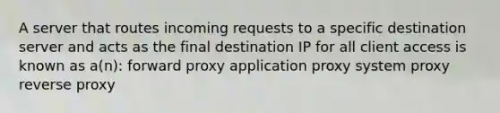 A server that routes incoming requests to a specific destination server and acts as the final destination IP for all client access is known as a(n): forward proxy application proxy system proxy reverse proxy