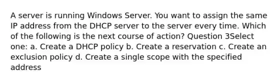 A server is running Windows Server. You want to assign the same IP address from the DHCP server to the server every time. Which of the following is the next course of action? Question 3Select one: a. Create a DHCP policy b. Create a reservation c. Create an exclusion policy d. Create a single scope with the specified address