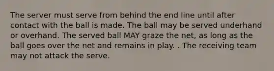 The server must serve from behind the end line until after contact with the ball is made. The ball may be served underhand or overhand. The served ball MAY graze the net, as long as the ball goes over the net and remains in play. . The receiving team may not attack the serve.