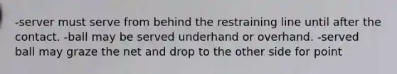 -server must serve from behind the restraining line until after the contact. -ball may be served underhand or overhand. -served ball may graze the net and drop to the other side for point