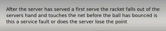 After the server has served a first serve the racket falls out of the servers hand and touches the net before the ball has bounced is this a service fault or does the server lose the point