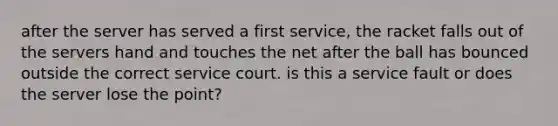 after the server has served a first service, the racket falls out of the servers hand and touches the net after the ball has bounced outside the correct service court. is this a service fault or does the server lose the point?