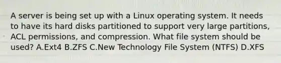 A server is being set up with a Linux operating system. It needs to have its hard disks partitioned to support very large partitions, ACL permissions, and compression. What file system should be used? A.Ext4 B.ZFS C.New Technology File System (NTFS) D.XFS