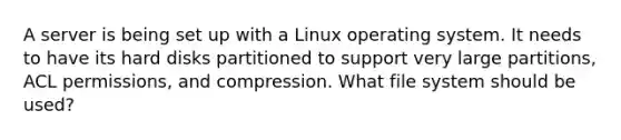 A server is being set up with a Linux operating system. It needs to have its hard disks partitioned to support very large partitions, ACL permissions, and compression. What file system should be used?