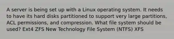 A server is being set up with a Linux operating system. It needs to have its hard disks partitioned to support very large partitions, ACL permissions, and compression. What file system should be used? Ext4 ZFS New Technology File System (NTFS) XFS