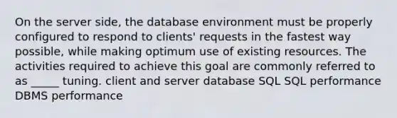 On the server side, the database environment must be properly configured to respond to clients' requests in the fastest way possible, while making optimum use of existing resources. The activities required to achieve this goal are commonly referred to as _____ tuning. client and server database SQL SQL performance DBMS performance