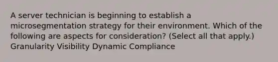 A server technician is beginning to establish a microsegmentation strategy for their environment. Which of the following are aspects for consideration? (Select all that apply.) Granularity Visibility Dynamic Compliance