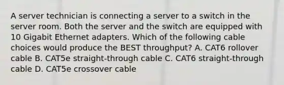 A server technician is connecting a server to a switch in the server room. Both the server and the switch are equipped with 10 Gigabit Ethernet adapters. Which of the following cable choices would produce the BEST throughput? A. CAT6 rollover cable B. CAT5e straight-through cable C. CAT6 straight-through cable D. CAT5e crossover cable