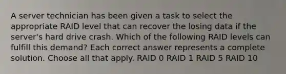 A server technician has been given a task to select the appropriate RAID level that can recover the losing data if the server's hard drive crash. Which of the following RAID levels can fulfill this demand? Each correct answer represents a complete solution. Choose all that apply. RAID 0 RAID 1 RAID 5 RAID 10