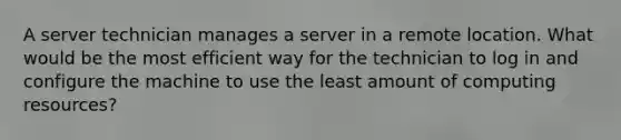 A server technician manages a server in a remote location. What would be the most efficient way for the technician to log in and configure the machine to use the least amount of computing resources?