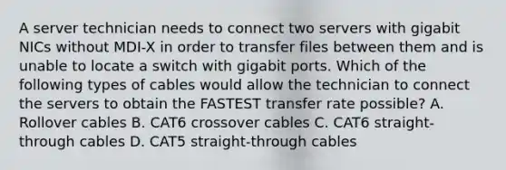 A server technician needs to connect two servers with gigabit NICs without MDI-X in order to transfer files between them and is unable to locate a switch with gigabit ports. Which of the following types of cables would allow the technician to connect the servers to obtain the FASTEST transfer rate possible? A. Rollover cables B. CAT6 crossover cables C. CAT6 straight-through cables D. CAT5 straight-through cables