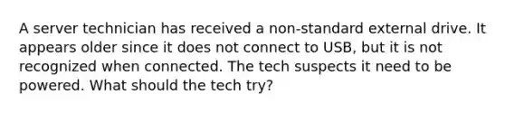 A server technician has received a non-standard external drive. It appears older since it does not connect to USB, but it is not recognized when connected. The tech suspects it need to be powered. What should the tech try?