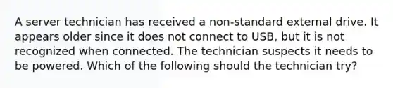 A server technician has received a non-standard external drive. It appears older since it does not connect to USB, but it is not recognized when connected. The technician suspects it needs to be powered. Which of the following should the technician try?