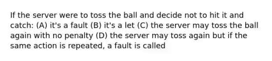 If the server were to toss the ball and decide not to hit it and catch: (A) it's a fault (B) it's a let (C) the server may toss the ball again with no penalty (D) the server may toss again but if the same action is repeated, a fault is called