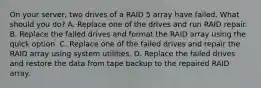 On your server, two drives of a RAID 5 array have failed. What should you do? A. Replace one of the drives and run RAID repair. B. Replace the failed drives and format the RAID array using the quick option. C. Replace one of the failed drives and repair the RAID array using system utilities. D. Replace the failed drives and restore the data from tape backup to the repaired RAID array.