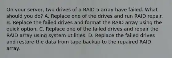 On your server, two drives of a RAID 5 array have failed. What should you do? A. Replace one of the drives and run RAID repair. B. Replace the failed drives and format the RAID array using the quick option. C. Replace one of the failed drives and repair the RAID array using system utilities. D. Replace the failed drives and restore the data from tape backup to the repaired RAID array.