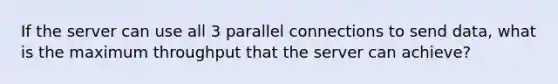 If the server can use all 3 parallel connections to send data, what is the maximum throughput that the server can achieve?