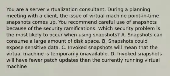 You are a server virtualization consultant. During a planning meeting with a client, the issue of virtual machine point-in-time snapshots comes up. You recommend careful use of snapshots because of the security ramifications. Which security problem is the most likely to occur when using snapshots? A. Snapshots can consume a large amount of disk space. B. Snapshots could expose sensitive data. C. Invoked snapshots will mean that the virtual machine is temporarily unavailable. D. Invoked snapshots will have fewer patch updates than the currently running virtual machine