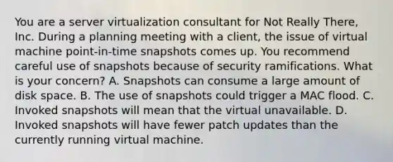 You are a server virtualization consultant for Not Really There, Inc. During a planning meeting with a client, the issue of virtual machine point-in-time snapshots comes up. You recommend careful use of snapshots because of security ramifications. What is your concern? A. Snapshots can consume a large amount of disk space. B. The use of snapshots could trigger a MAC flood. C. Invoked snapshots will mean that the virtual unavailable. D. Invoked snapshots will have fewer patch updates than the currently running virtual machine.