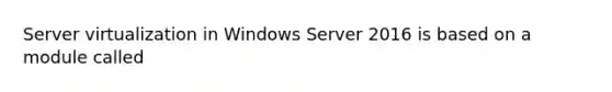 Server virtualization in Windows Server 2016 is based on a module called