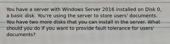 You have a server with Windows Server 2016 installed on Disk 0, a basic disk. You're using the server to store users' documents. You have two more disks that you can install in the server. What should you do if you want to provide fault tolerance for users' documents?