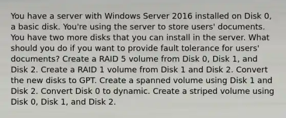 You have a server with Windows Server 2016 installed on Disk 0, a basic disk. You're using the server to store users' documents. You have two more disks that you can install in the server. What should you do if you want to provide fault tolerance for users' documents? Create a RAID 5 volume from Disk 0, Disk 1, and Disk 2. Create a RAID 1 volume from Disk 1 and Disk 2. Convert the new disks to GPT. Create a spanned volume using Disk 1 and Disk 2. Convert Disk 0 to dynamic. Create a striped volume using Disk 0, Disk 1, and Disk 2.