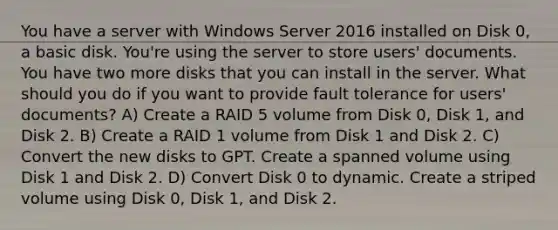 You have a server with Windows Server 2016 installed on Disk 0, a basic disk. You're using the server to store users' documents. You have two more disks that you can install in the server. What should you do if you want to provide fault tolerance for users' documents? A) Create a RAID 5 volume from Disk 0, Disk 1, and Disk 2. B) Create a RAID 1 volume from Disk 1 and Disk 2. C) Convert the new disks to GPT. Create a spanned volume using Disk 1 and Disk 2. D) Convert Disk 0 to dynamic. Create a striped volume using Disk 0, Disk 1, and Disk 2.