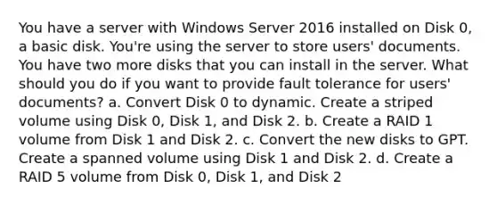 You have a server with Windows Server 2016 installed on Disk 0, a basic disk. You're using the server to store users' documents. You have two more disks that you can install in the server. What should you do if you want to provide fault tolerance for users' documents? a. Convert Disk 0 to dynamic. Create a striped volume using Disk 0, Disk 1, and Disk 2. b. Create a RAID 1 volume from Disk 1 and Disk 2. c. Convert the new disks to GPT. Create a spanned volume using Disk 1 and Disk 2. d. Create a RAID 5 volume from Disk 0, Disk 1, and Disk 2