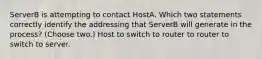 ServerB is attempting to contact HostA. Which two statements correctly identify the addressing that ServerB will generate in the process? (Choose two.) Host to switch to router to router to switch to server.