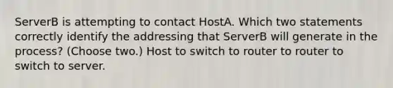 ServerB is attempting to contact HostA. Which two statements correctly identify the addressing that ServerB will generate in the process? (Choose two.) Host to switch to router to router to switch to server.