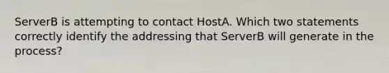 ServerB is attempting to contact HostA. Which two statements correctly identify the addressing that ServerB will generate in the process?