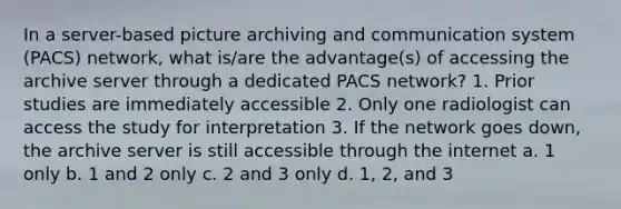 In a server-based picture archiving and communication system (PACS) network, what is/are the advantage(s) of accessing the archive server through a dedicated PACS network? 1. Prior studies are immediately accessible 2. Only one radiologist can access the study for interpretation 3. If the network goes down, the archive server is still accessible through the internet a. 1 only b. 1 and 2 only c. 2 and 3 only d. 1, 2, and 3