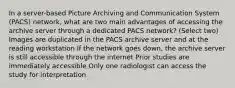 In a server-based Picture Archiving and Communication System (PACS) network, what are two main advantages of accessing the archive server through a dedicated PACS network? (Select two) Images are duplicated in the PACS archive server and at the reading workstation If the network goes down, the archive server is still accessible through the internet Prior studies are immediately accessible Only one radiologist can access the study for interpretation