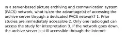 In a server-based picture archiving and communication system (PACS) network, what is/are the advantage(s) of accessing the archive server through a dedicated PACS network? 1. Prior studies are immediately accessible 2. Only one radiologist can access the study for interpretation 3. If the network goes down, the archive server is still accessible through the internet