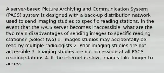 A server-based Picture Archiving and Communication System (PACS) system is designed with a back-up distribution network used to send imaging studies to specific reading stations. In the event that the PACS server becomes inaccessible, what are the two main disadvantages of sending images to specific reading stations? (Select two) 1. Images studies may accidentally be read by multiple radiologists 2. Prior imaging studies are not accessible 3. Imaging studies are not accessible at all PACS reading stations 4. If the internet is slow, images take longer to access