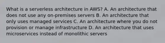 What is a serverless architecture in AWS? A. An architecture that does not use any on-premises servers B. An architecture that only uses managed services C. An architecture where you do not provision or manage infrastructure D. An architecture that uses microservices instead of monolithic servers